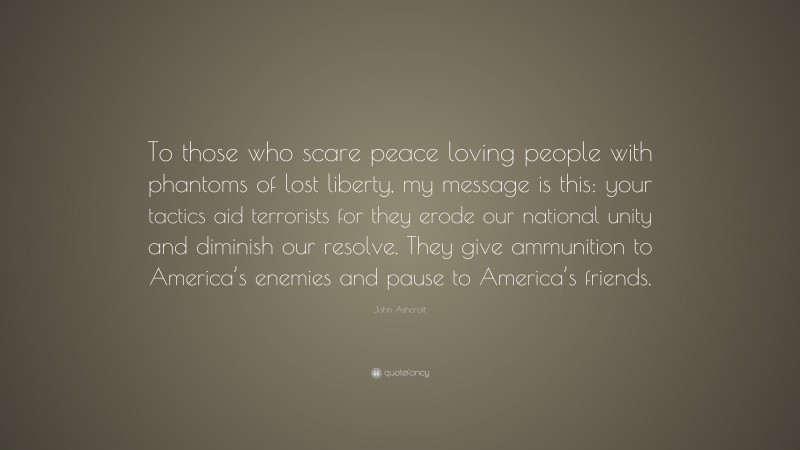 John Ashcroft Quote: “To those who scare peace loving people with phantoms of lost liberty, my message is this: your tactics aid terrorists for they erode our national unity and diminish our resolve. They give ammunition to America’s enemies and pause to America’s friends.”