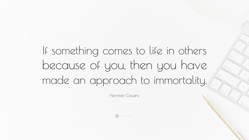Norman Cousins Quote: “If something comes to life in others because of you, then you have made an approach to immortality.”