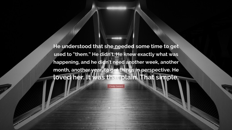 Cindy Gerard Quote: “He understood that she needed some time to get used to “them.” He didn’t. He knew exactly what was happening, and he didn’t need another week, another month, another year, to get things in perspective. He loved her. It was that plain. That simple.”