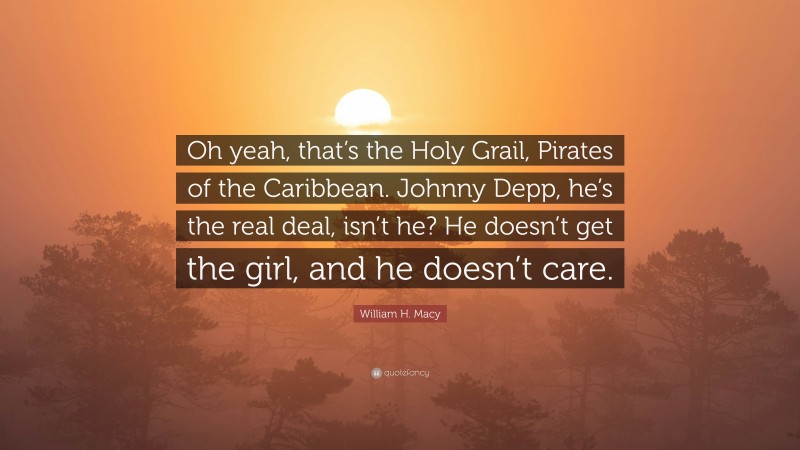 William H. Macy Quote: “Oh yeah, that’s the Holy Grail, Pirates of the Caribbean. Johnny Depp, he’s the real deal, isn’t he? He doesn’t get the girl, and he doesn’t care.”