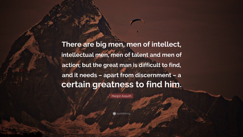 Margot Asquith Quote: “There are big men, men of intellect, intellectual men, men of talent and men of action; but the great man is difficult to find, and it needs – apart from discernment – a certain greatness to find him.”