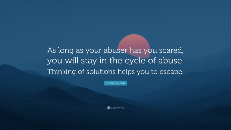 Roseanne Barr Quote: “As long as your abuser has you scared, you will stay in the cycle of abuse. Thinking of solutions helps you to escape.”