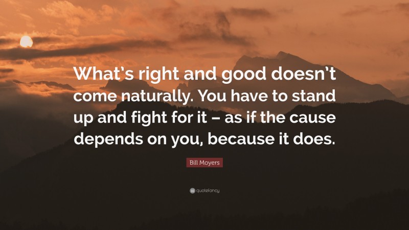 Bill Moyers Quote: “What’s right and good doesn’t come naturally. You have to stand up and fight for it – as if the cause depends on you, because it does.”