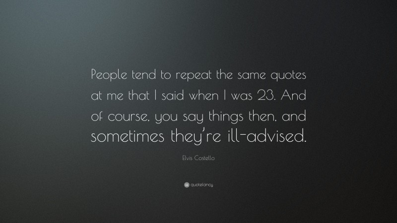 Elvis Costello Quote: “People tend to repeat the same quotes at me that I said when I was 23. And of course, you say things then, and sometimes they’re ill-advised.”