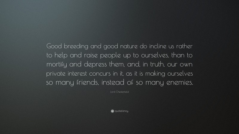 Lord Chesterfield Quote: “Good breeding and good nature do incline us rather to help and raise people up to ourselves, than to mortify and depress them, and, in truth, our own private interest concurs in it, as it is making ourselves so many friends, instead of so many enemies.”