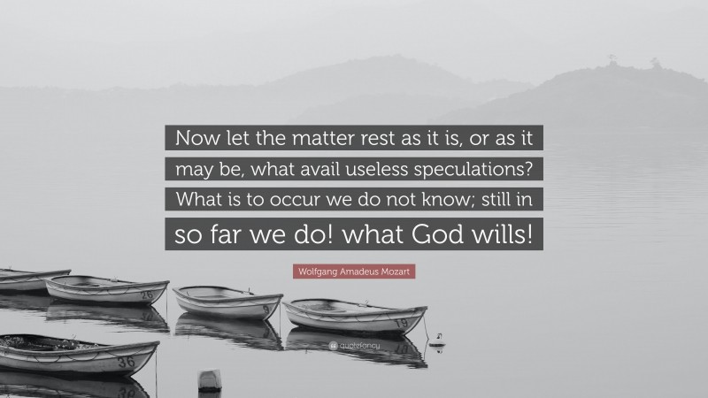 Wolfgang Amadeus Mozart Quote: “Now let the matter rest as it is, or as it may be, what avail useless speculations? What is to occur we do not know; still in so far we do! what God wills!”