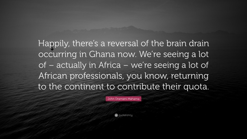 John Dramani Mahama Quote: “Happily, there’s a reversal of the brain drain occurring in Ghana now. We’re seeing a lot of – actually in Africa – we’re seeing a lot of African professionals, you know, returning to the continent to contribute their quota.”