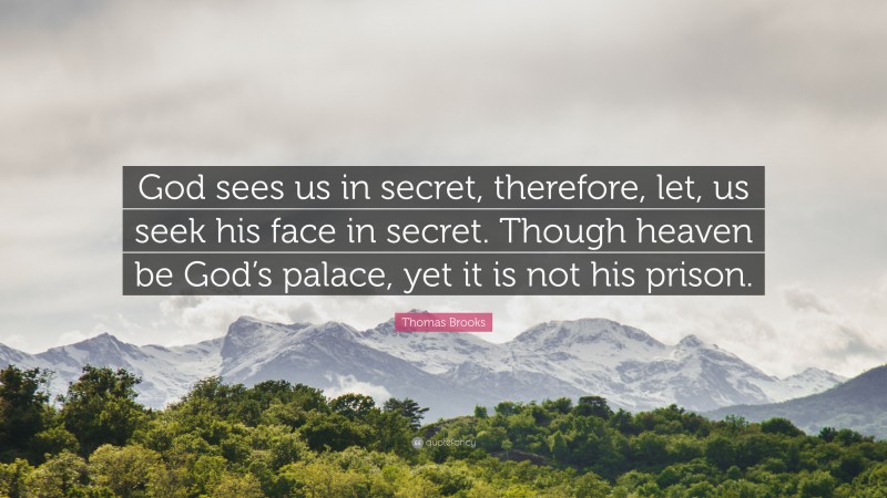 Thomas Brooks Quote: “God sees us in secret, therefore, let, us seek his face in secret. Though heaven be God’s palace, yet it is not his prison.”