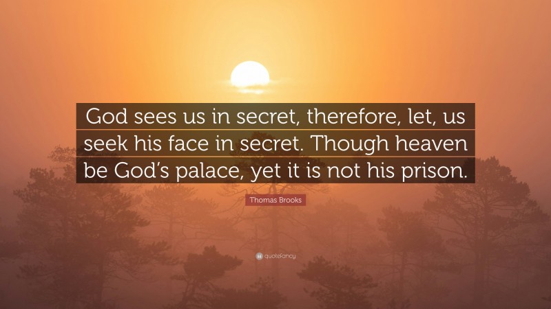 Thomas Brooks Quote: “God sees us in secret, therefore, let, us seek his face in secret. Though heaven be God’s palace, yet it is not his prison.”