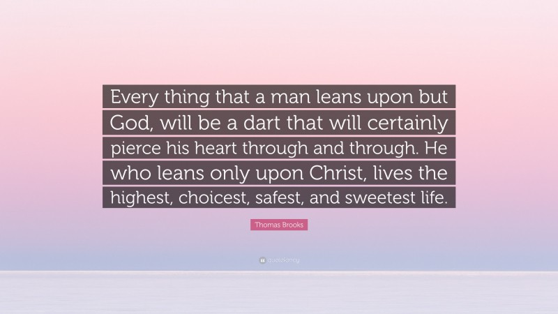 Thomas Brooks Quote: “Every thing that a man leans upon but God, will be a dart that will certainly pierce his heart through and through. He who leans only upon Christ, lives the highest, choicest, safest, and sweetest life.”