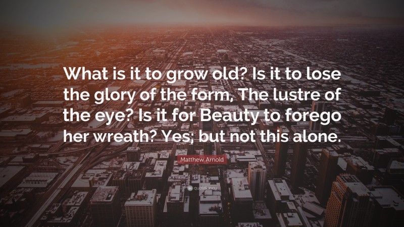 Matthew Arnold Quote: “What is it to grow old? Is it to lose the glory of the form, The lustre of the eye? Is it for Beauty to forego her wreath? Yes; but not this alone.”