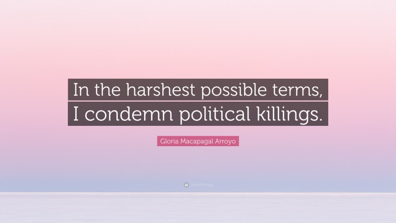 Gloria Macapagal Arroyo Quote: “In the harshest possible terms, I condemn political killings.”