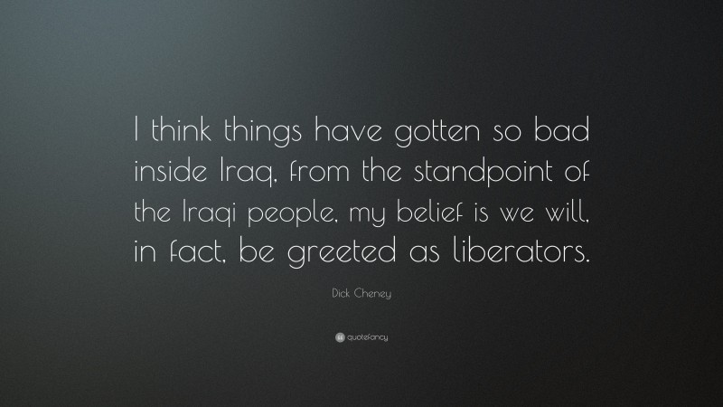 Dick Cheney Quote: “I think things have gotten so bad inside Iraq, from the standpoint of the Iraqi people, my belief is we will, in fact, be greeted as liberators.”