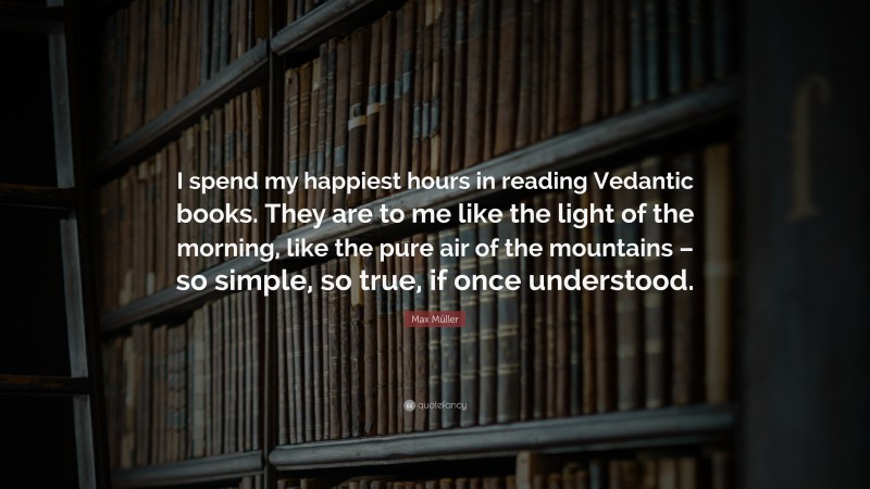 Max Müller Quote: “I spend my happiest hours in reading Vedantic books. They are to me like the light of the morning, like the pure air of the mountains – so simple, so true, if once understood.”