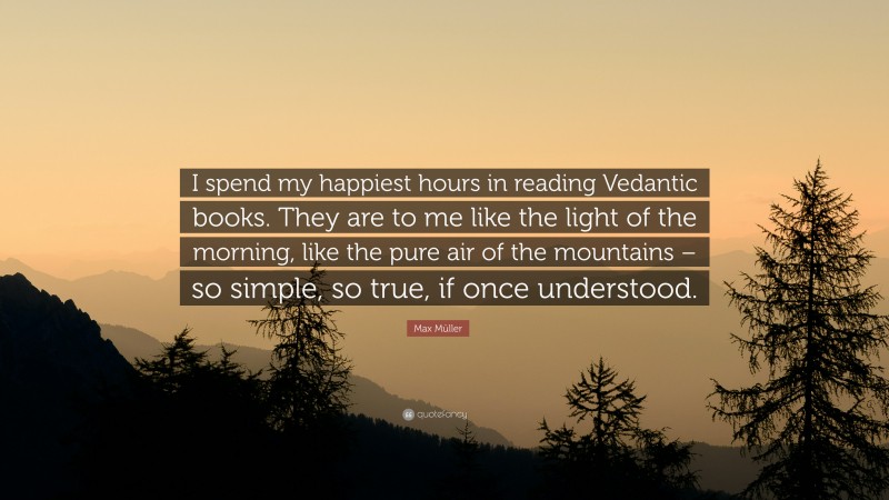 Max Müller Quote: “I spend my happiest hours in reading Vedantic books. They are to me like the light of the morning, like the pure air of the mountains – so simple, so true, if once understood.”