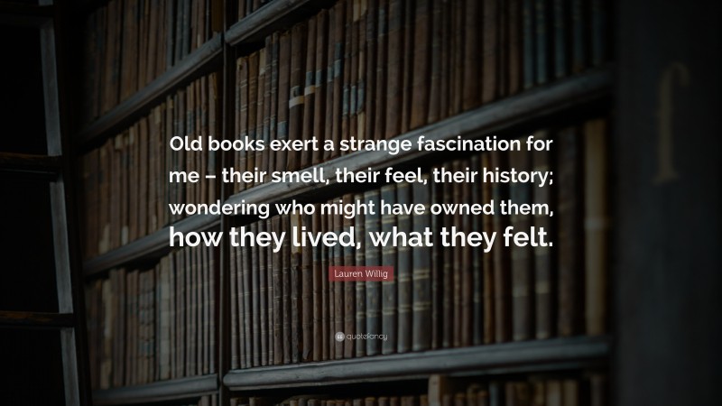 Lauren Willig Quote: “Old books exert a strange fascination for me – their smell, their feel, their history; wondering who might have owned them, how they lived, what they felt.”