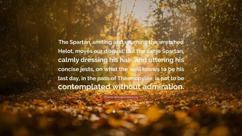 Thomas Babington Macaulay Quote: “The Spartan, smiting and spurning the wretched Helot, moves our disgust. But the same Spartan, calmly dressing his hair, and uttering his concise jests, on what the well knows to be his last day, in the pass of Thermopylae, is not to be contemplated without admiration.”