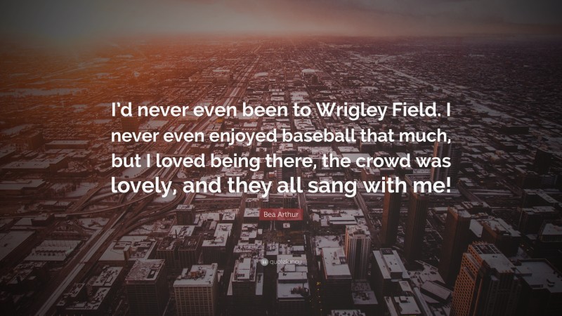 Bea Arthur Quote: “I’d never even been to Wrigley Field. I never even enjoyed baseball that much, but I loved being there, the crowd was lovely, and they all sang with me!”