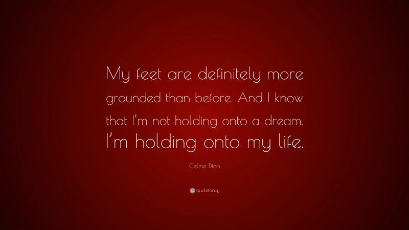 Celine Dion Quote: “My feet are definitely more grounded than before. And I know that I’m not holding onto a dream. I’m holding onto my life.”