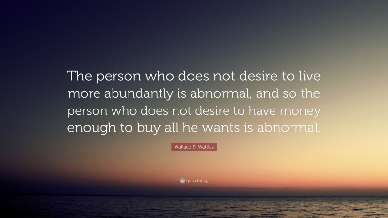 Wallace D. Wattles Quote: “The person who does not desire to live more abundantly is abnormal, and so the person who does not desire to have money enough to buy all he wants is abnormal.”