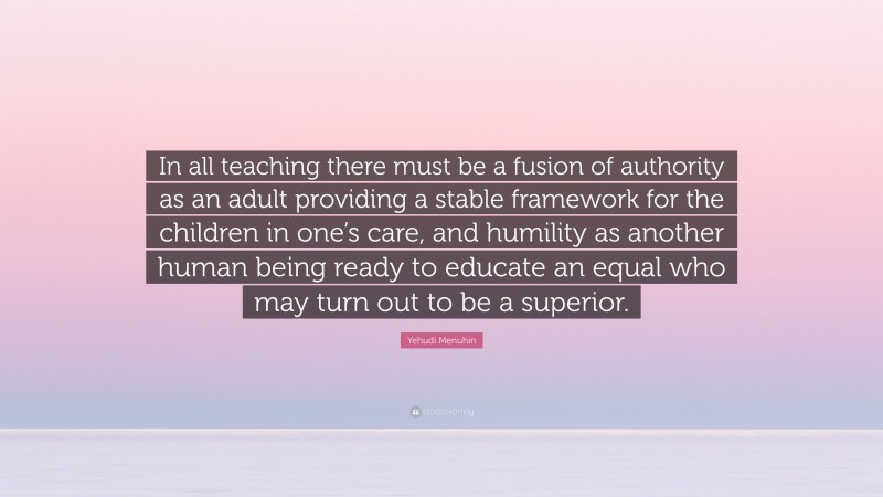 Yehudi Menuhin Quote: “In all teaching there must be a fusion of authority as an adult providing a stable framework for the children in one’s care, and humility as another human being ready to educate an equal who may turn out to be a superior.”