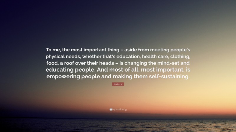 Madonna Quote: “To me, the most important thing – aside from meeting people’s physical needs, whether that’s education, health care, clothing, food, a roof over their heads – is changing the mind-set and educating people. And most of all, most important, is empowering people and making them self-sustaining.”
