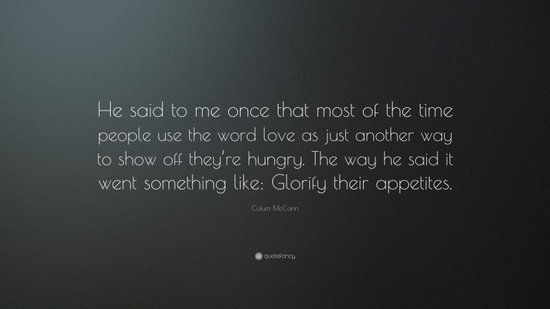 Colum McCann Quote: “He said to me once that most of the time people use the word love as just another way to show off they’re hungry. The way he said it went something like: Glorify their appetites.”