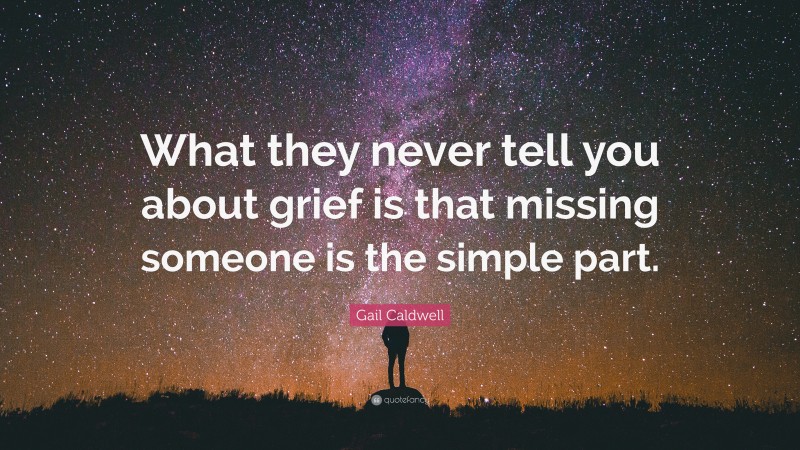 Gail Caldwell Quote: “What they never tell you about grief is that missing someone is the simple part.”