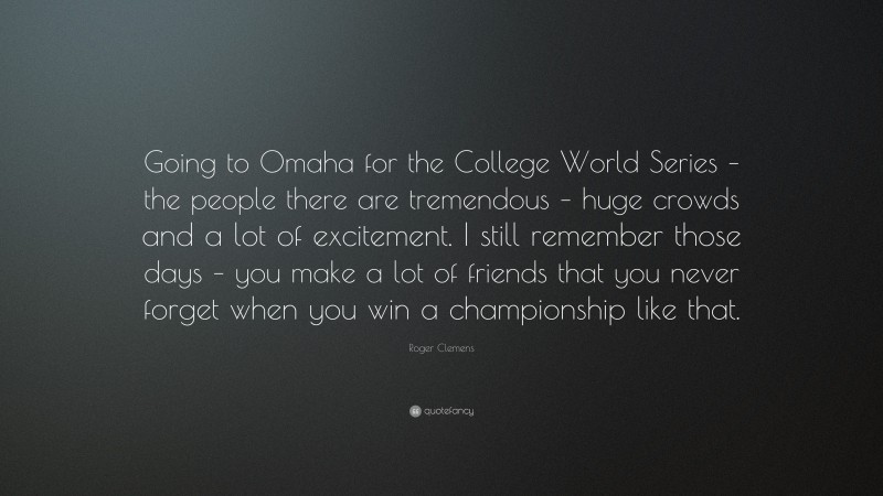 Roger Clemens Quote: “Going to Omaha for the College World Series – the people there are tremendous – huge crowds and a lot of excitement. I still remember those days – you make a lot of friends that you never forget when you win a championship like that.”