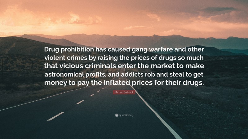 Michael Badnarik Quote: “Drug prohibition has caused gang warfare and other violent crimes by raising the prices of drugs so much that vicious criminals enter the market to make astronomical profits, and addicts rob and steal to get money to pay the inflated prices for their drugs.”