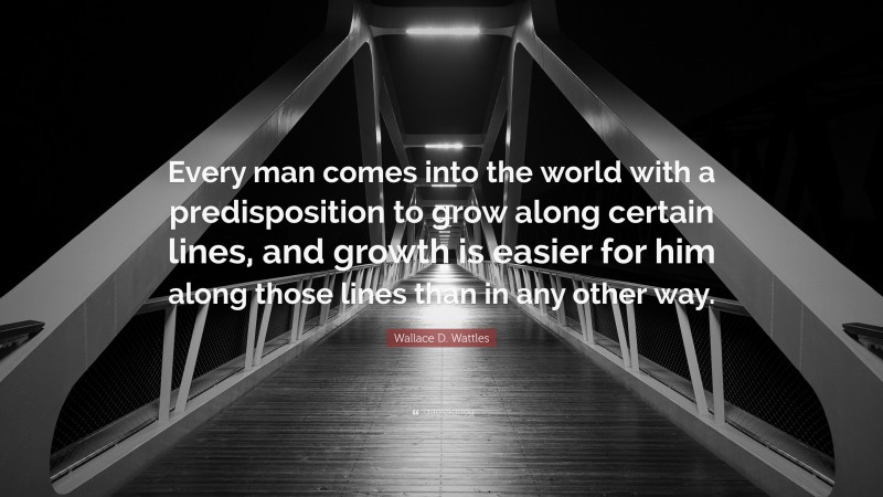 Wallace D. Wattles Quote: “Every man comes into the world with a predisposition to grow along certain lines, and growth is easier for him along those lines than in any other way.”