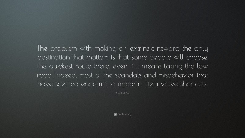 Daniel H. Pink Quote: “The problem with making an extrinsic reward the only destination that matters is that some people will choose the quickest route there, even if it means taking the low road. Indeed, most of the scandals and misbehavior that have seemed endemic to modern life involve shortcuts.”