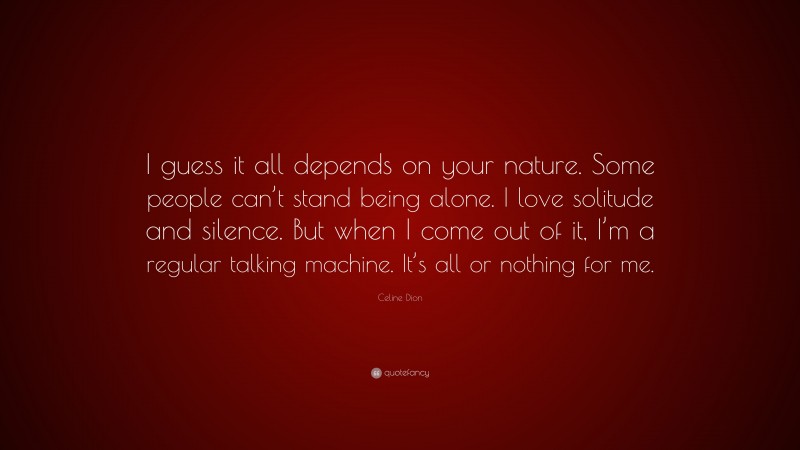 Celine Dion Quote: “I guess it all depends on your nature. Some people can’t stand being alone. I love solitude and silence. But when I come out of it, I’m a regular talking machine. It’s all or nothing for me.”
