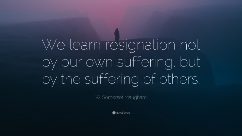 W. Somerset Maugham Quote: “We learn resignation not by our own suffering, but by the suffering of others.”