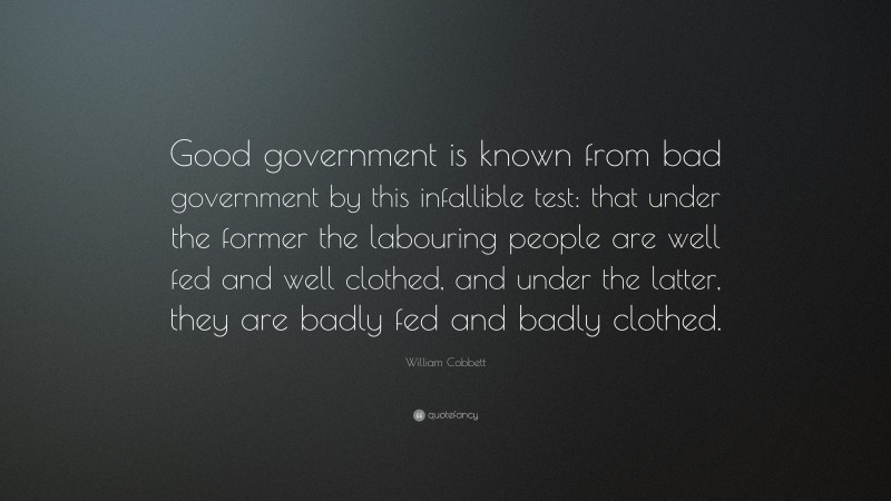 William Cobbett Quote: “Good government is known from bad government by this infallible test: that under the former the labouring people are well fed and well clothed, and under the latter, they are badly fed and badly clothed.”