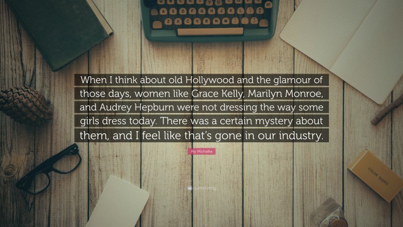 Aly Michalka Quote: “When I think about old Hollywood and the glamour of those days, women like Grace Kelly, Marilyn Monroe, and Audrey Hepburn were not dressing the way some girls dress today. There was a certain mystery about them, and I feel like that’s gone in our industry.”