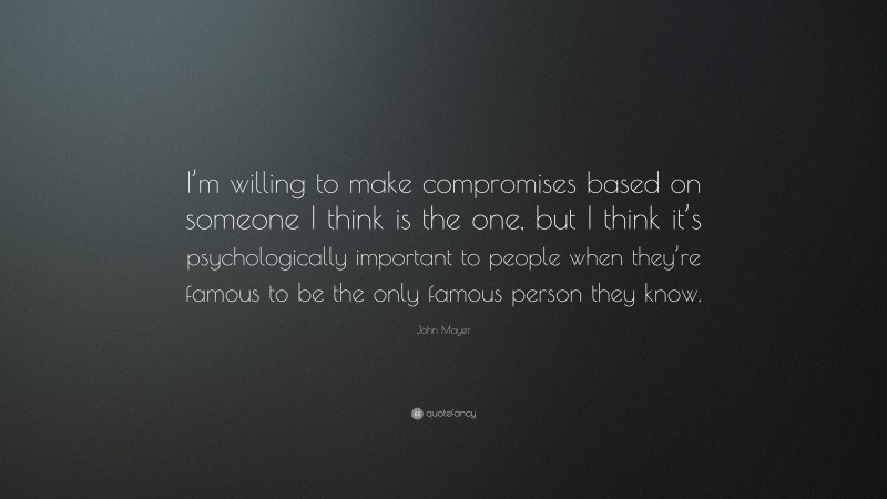 John Mayer Quote: “I’m willing to make compromises based on someone I think is the one, but I think it’s psychologically important to people when they’re famous to be the only famous person they know.”