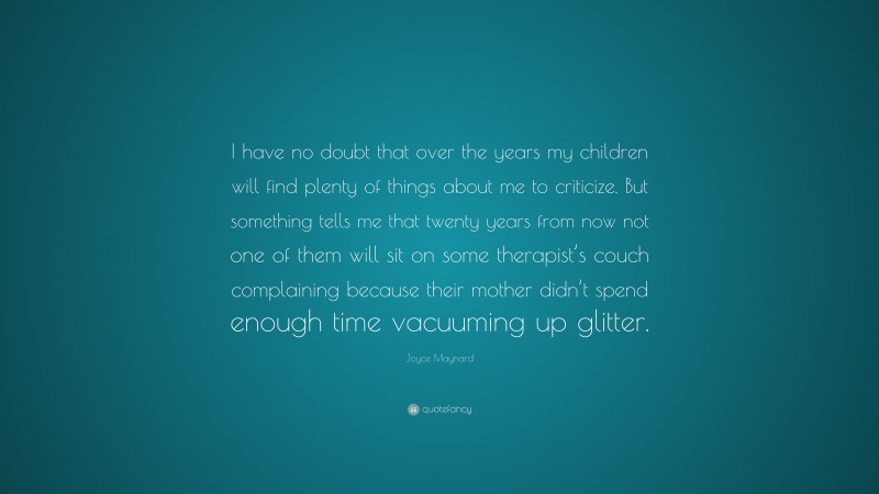 Joyce Maynard Quote: “I have no doubt that over the years my children will find plenty of things about me to criticize. But something tells me that twenty years from now not one of them will sit on some therapist’s couch complaining because their mother didn’t spend enough time vacuuming up glitter.”
