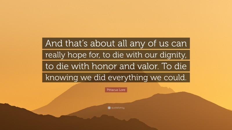 Pittacus Lore Quote: “And that’s about all any of us can really hope for, to die with our dignity, to die with honor and valor. To die knowing we did everything we could.”