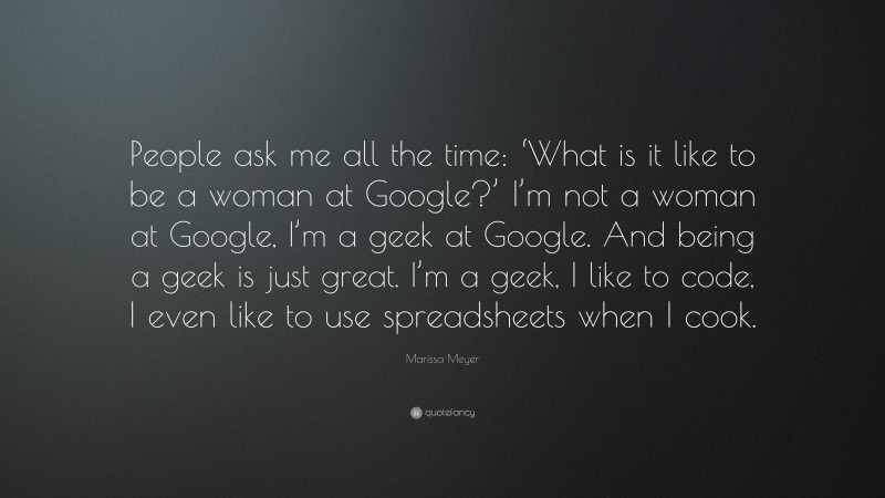 Marissa Meyer Quote: “People ask me all the time: ‘What is it like to be a woman at Google?’ I’m not a woman at Google, I’m a geek at Google. And being a geek is just great. I’m a geek, I like to code, I even like to use spreadsheets when I cook.”