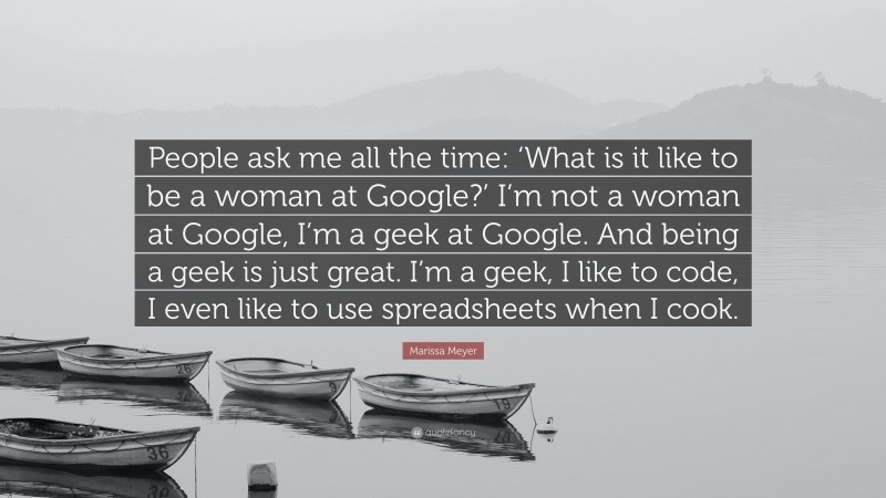 Marissa Meyer Quote: “People ask me all the time: ‘What is it like to be a woman at Google?’ I’m not a woman at Google, I’m a geek at Google. And being a geek is just great. I’m a geek, I like to code, I even like to use spreadsheets when I cook.”