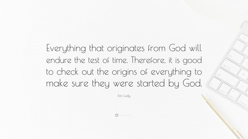 Eric Ludy Quote: “Everything that originates from God will endure the test of time. Therefore, it is good to check out the origins of everything to make sure they were started by God.”