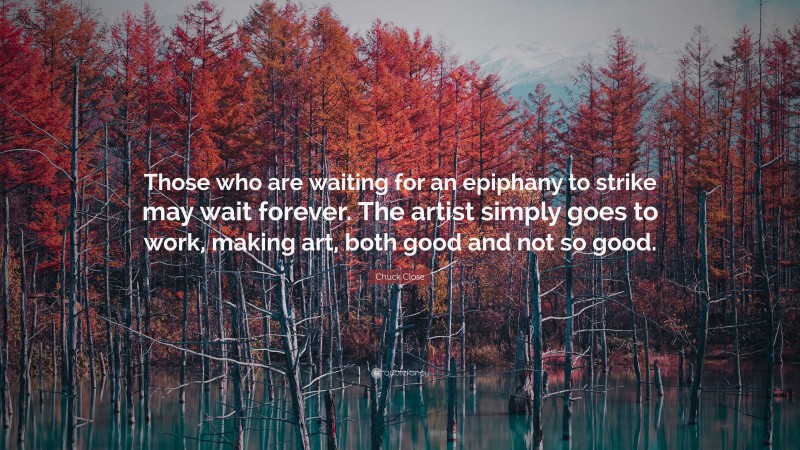 Chuck Close Quote: “Those who are waiting for an epiphany to strike may wait forever. The artist simply goes to work, making art, both good and not so good.”