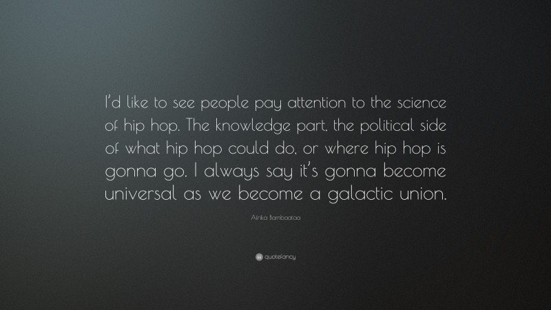 Afrika Bambaataa Quote: “I’d like to see people pay attention to the science of hip hop. The knowledge part, the political side of what hip hop could do, or where hip hop is gonna go. I always say it’s gonna become universal as we become a galactic union.”