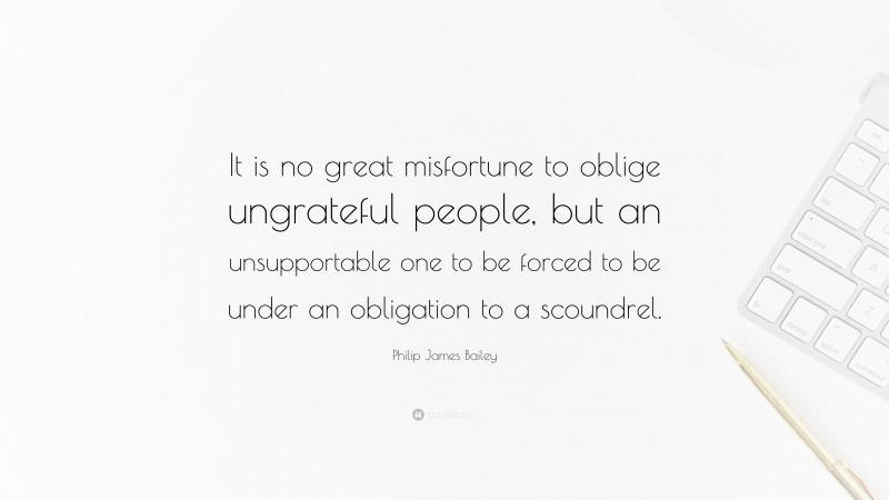 Philip James Bailey Quote: “It is no great misfortune to oblige ungrateful people, but an unsupportable one to be forced to be under an obligation to a scoundrel.”