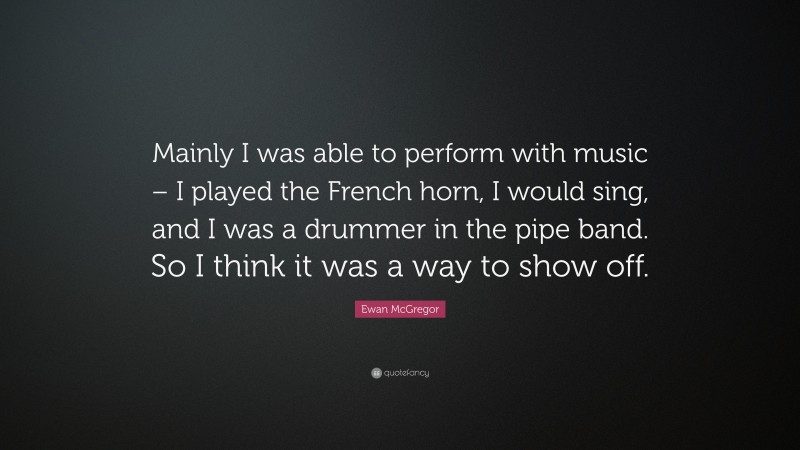 Ewan McGregor Quote: “Mainly I was able to perform with music – I played the French horn, I would sing, and I was a drummer in the pipe band. So I think it was a way to show off.”