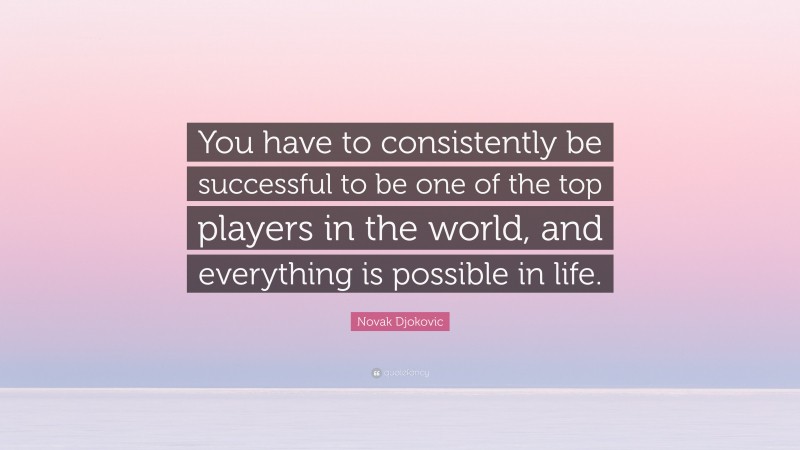 Novak Djokovic Quote: “You have to consistently be successful to be one of the top players in the world, and everything is possible in life.”