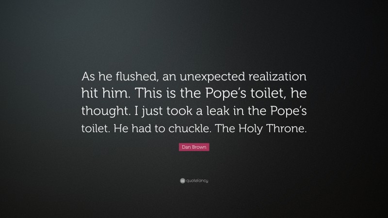 Dan Brown Quote: “As he flushed, an unexpected realization hit him. This is the Pope’s toilet, he thought. I just took a leak in the Pope’s toilet. He had to chuckle. The Holy Throne.”