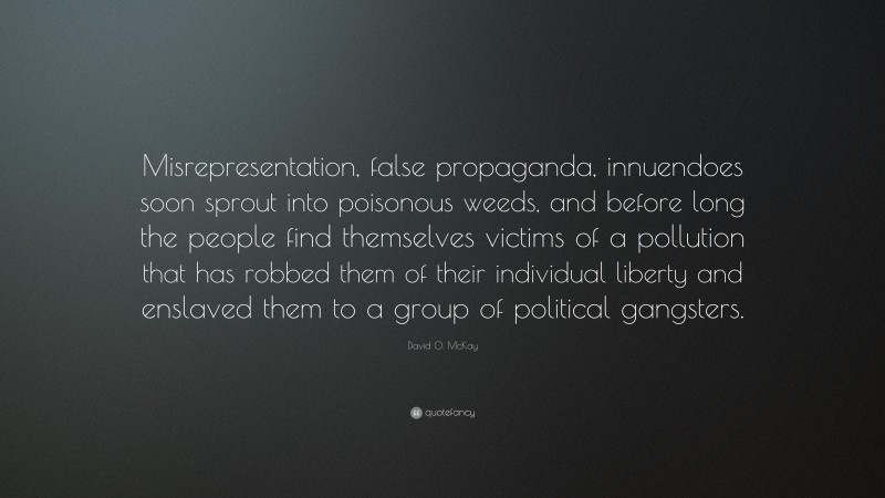 David O. McKay Quote: “Misrepresentation, false propaganda, innuendoes soon sprout into poisonous weeds, and before long the people find themselves victims of a pollution that has robbed them of their individual liberty and enslaved them to a group of political gangsters.”