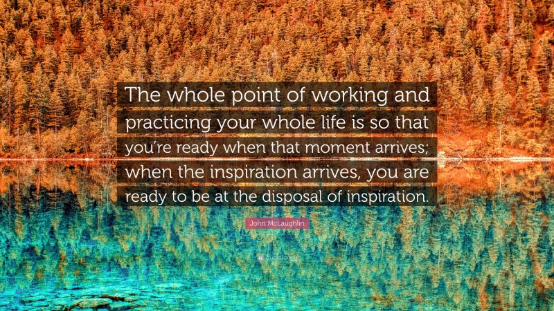 John McLaughlin Quote: “The whole point of working and practicing your whole life is so that you’re ready when that moment arrives; when the inspiration arrives, you are ready to be at the disposal of inspiration.”
